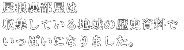 屋根裏部屋は
収集している地域の歴史資料で
いっぱいになりました。