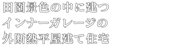 田園景色の中に建つ
インナーガレージの
外断熱平屋建て住宅
