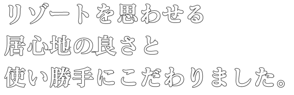 リゾートを思わせる
居心地の良さと
使い勝手にこだわりました。